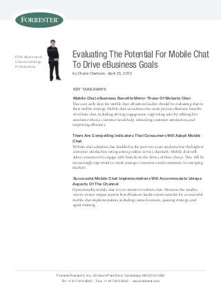 FOR: eBusiness &
Channel strategy
Professionals

Evaluating The Potential For Mobile Chat
To Drive eBusiness Goals
by Diane Clarkson, April 25, 2012

Key TaKeaWays
Mobile Chat eBusiness Benefits Mirror Those of Website Chat
These are early days for mobile chat. eBusiness leaders should be evaluating chat in
their mobile strategy. Mobile chat can achieve the same proven eBusiness benefits
of website chat, including driving engagement, supporting sales by offering live
assistance when a customer needs help, enhancing customer satisfaction, and
improving efficiency.
There are Compelling indicators That Consumers Will adopt Mobile
Chat
Website chat adoption has doubled in the past two years and now has the highest
customer satisfaction rating among online service channels. Mobile chat will
allow consumers to engage with brands on the device of their choice. This will be
increasingly important to reach younger consumers and consumers in emerging
markets.
successful Mobile Chat implementations Will accommodate unique
aspects of The Channel
Operationally, mobile chat is very similar to website chat. However, the smaller
screen creates unique aspects that eBusiness leaders must consider for a successful
mobile chat implementation, including canned answers, queuing strategy, and
agent training.

Forrester Research, Inc., 60 Acorn Park Drive, Cambridge, MA 02140 UsA
Tel: +1 617.613.6000 | Fax: +1 617.613.5000 | www.forrester.com

 