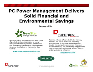 PC Power Management Delivers
      Solid Financial and
    Environmental Savings
                                          Sponsored By:




New Star Energy Services provides a full range     Faronics delivers software that helps manage,
of products and services related to energy         simplify, and secure multi-user computing
management and has partnered with Faronics         environments. Driven by a desire to deliver a
and Sentilla and is a reseller of Faronics Power   trouble-free computing experience, Faronics is
Save and Sentilla Energy Manager for Data          focused on solving real world computing problems
Centers.                                           that threaten user productivity, system integrity,
                                                   and organizational efficiency.
     www.newstarenergyservices.com
                                                                  www.faronics.com
 