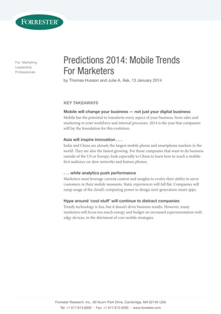 Forrester Research, Inc., 60 Acorn Park Drive, Cambridge, MA 02140 USA
Tel: +1 617.613.6000 | Fax: +1 617.613.5000 | www.forrester.com
Predictions 2014: Mobile Trends
For Marketers
by Thomas Husson and Julie A. Ask, 13 January 2014
For: Marketing
Leadership
Professionals
KEY TAKEAWAYS
Mobile will change your business — not just your digital business
Mobile has the potential to transform every aspect of your business, from sales and
marketing to your workforce and internal processes. 2014 is the year that companies
will lay the foundation for this evolution.
Asia will inspire innovation . . .
India and China are already the largest mobile phone and smartphone markets in the
world. They are also the fastest growing. For those companies that want to do business
outside of the US or Europe, look especially to China to learn how to reach a mobile-
first audience on slow networks and feature phones.
. . . while analytics push performance
Marketers must leverage current context and insights to evolve their ability to serve
customers in their mobile moments. Static experiences will fall flat. Companies will
ramp usage of the cloud’s computing power to design next-generation smart apps.
Hype around ‘cool stuff’ will continue to distract companies
Trendy technology is fun, but it doesn’t drive business results. However, many
marketers will focus too much energy and budget on increased experimentation with
edgy devices, to the detriment of core mobile strategies.
 