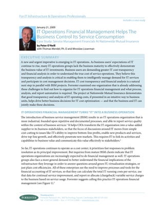 For IT Infrastructure & Operations Professionals
                                                                                             Includes a case study

              January 21, 2009
              IT Operations Financial Management Helps The
              Business Control Its Service Consumption
              Case Study: Service Management Financials At Nationwide Mutual Insurance
              by peter o’neill
              with Thomas Mendel, Ph. D and Miroslaw Lisserman


 ExECUT I v E S U M MA Ry
 A new and urgent imperative is emerging in IT operations. As business users’ expectations of IT
 continue to rise, many IT operations groups lack the business maturity to effectively demonstrate
 the business value of IT investments. Business users are demanding greater IT cost transparency
 and financial analysis in order to understand the true cost of service operations. They believe this
 transparency and analysis is critical in enabling them to intelligently manage demand for IT services
 and participate in cost management decisions. IT cost transparency and financial analysis is a natural
 next step in parallel with BSM projects. Forrester examined one organization that is already addressing
 these challenges to find out how to organize for IT operations financial management and what process,
 analysis, and report automation is required. The project at Nationwide Mutual Insurance demonstrates
 that good transparency and analysis of IT operating costs, if presented in an intuitive way to business
 units, helps drive better business decisions for IT cost optimization — and that the business and IT can
 jointly make these decisions.

 it operations financial management turns “it” into a Business operation
 The introduction of business service management (BSM) results in an IT operations organization that is
 more industrial, founded upon repetitive and documented processes, and able to report service quality
 within the context of business services.1 It helps CIOs transform the IT organization into a value-added
 supplier to its business stakeholders, so that the focus of discussions around IT moves from simple
 cost-cutting to issues like IT’s ability to improve bottom-line profits, enable new products and services,
 drive top-line growth, and effectively penetrate new markets. This requires IT to link its activities and
 capabilities to business value and communicate this value effectively to stakeholders.2

 So far, IT operations continues to operate as a cost center; it prioritizes fast responses to problem
 resolution as its principal improvement. But inquiries from mature BSM clients indicate that IT
 operations organizations are increasingly expected to do financial management as well. IT operations
 groups also face a more general demand to better understand the financial implications of the
 infrastructure they leverage in order to answer questions around green IT, virtualization strategies, or
 just plain cost efficiencies. All of these enterprises see the need to improve processes and tools for the
 financial accounting of IT services, so that they can calculate the total IT running costs per service, use
 that data for continual service improvement, and report or allocate (chargeback) variable service charges
 to the business based on service usage. Forrester suggests calling this practice IT operations financial
 management (see Figure 1).3


                  Headquarters
                  Forrester Research, Inc., 400 Technology Square, Cambridge, MA 02139 USA
                  Tel: +1 617.613.6000 • Fax: +1 617.613.5000 • www.forrester.com
 