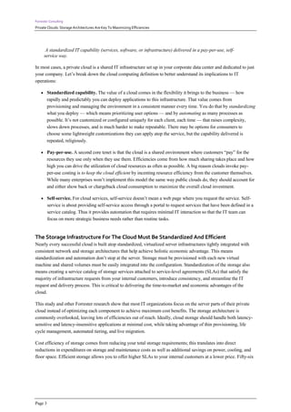 Forrester Consulting
Private Clouds: Storage Architectures Are Key To Maximizing Efficiencies




       A standardized IT capability (services, software, or infrastructure) delivered in a pay-per-use, self-
      service way.

In most cases, a private cloud is a shared IT infrastructure set up in your corporate data center and dedicated to just
your company. Let’s break down the cloud computing definition to better understand its implications to IT
operations:

     Standardized capability. The value of a cloud comes in the flexibility it brings to the business — how
         rapidly and predictably you can deploy applications to this infrastructure. That value comes from
         provisioning and managing the environment in a consistent manner every time. You do that by standardizing
         what you deploy — which means prioritizing user options — and by automating as many processes as
         possible. It’s not customized or configured uniquely for each client, each time — that raises complexity,
         slows down processes, and is much harder to make repeatable. There may be options for consumers to
         choose some lightweight customizations they can apply atop the service, but the capability delivered is
         repeated, religiously.

     Pay-per-use. A second core tenet is that the cloud is a shared environment where customers “pay” for the
         resources they use only when they use them. Efficiencies come from how much sharing takes place and how
         high you can drive the utilization of cloud resources as often as possible. A big reason clouds invoke pay-
         per-use costing is to keep the cloud efficient by incenting resource efficiency from the customer themselves.
         While many enterprises won’t implement this model the same way public clouds do, they should account for
         and either show back or chargeback cloud consumption to maximize the overall cloud investment.

     Self-service. For cloud services, self-service doesn’t mean a web page where you request the service. Self-
         service is about providing self-service access through a portal to request services that have been defined in a
         service catalog. Thus it provides automation that requires minimal IT interaction so that the IT team can
         focus on more strategic business needs rather than routine tasks.


The Storage Infrastructure For The Cloud Must Be Standardized And Efficient
Nearly every successful cloud is built atop standardized, virtualized server infrastructures tightly integrated with
consistent network and storage architectures that help achieve holistic economic advantage. This means
standardization and automation don’t stop at the server. Storage must be provisioned with each new virtual
machine and shared volumes must be easily integrated into the configuration. Standardization of the storage also
means creating a service catalog of storage services attached to service-level agreements (SLAs) that satisfy the
majority of infrastructure requests from your internal customers, introduce consistency, and streamline the IT
request and delivery process. This is critical to delivering the time-to-market and economic advantages of the
cloud.

This study and other Forrester research show that most IT organizations focus on the server parts of their private
cloud instead of optimizing each component to achieve maximum cost benefits. The storage architecture is
commonly overlooked, leaving lots of efficiencies out of reach. Ideally, cloud storage should handle both latency-
sensitive and latency-insensitive applications at minimal cost, while taking advantage of thin provisioning, life
cycle management, automated tiering, and live migration.

Cost efficiency of storage comes from reducing your total storage requirements; this translates into direct
reductions in expenditures on storage and maintenance costs as well as additional savings on power, cooling, and
floor space. Efficient storage allows you to offer higher SLAs to your internal customers at a lower price. Fifty-six




Page 3
 