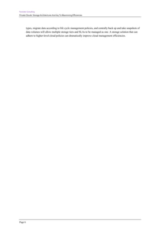 Forrester Consulting
Private Clouds: Storage Architectures Are Key To Maximizing Efficiencies




         types, migrate data according to life cycle management policies, and centrally back up and take snapshots of
         data volumes will allow multiple storage tiers and SLAs to be managed as one. A storage solution that can
         adhere to higher-level cloud policies can dramatically improve cloud management efficiencies.




Page 6
 
