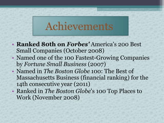 Achievements
• Ranked 80th on Forbes' America's 200 Best
  Small Companies (October 2008)
• Named one of the 100 Fastest-Growing Companies
  by Fortune Small Business (2007)
• Named in The Boston Globe 100: The Best of
  Massachusetts Business (financial ranking) for the
  14th consecutive year (2011)
• Ranked in The Boston Globe's 100 Top Places to
  Work (November 2008)
 