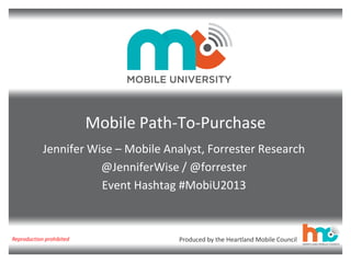 Mobile Path-To-Purchase
Jennifer Wise – Mobile Analyst, Forrester Research
@JenniferWise / @forrester
Event Hashtag #MobiU2013

Reproduction prohibited

Produced by the Heartland Mobile Council

 