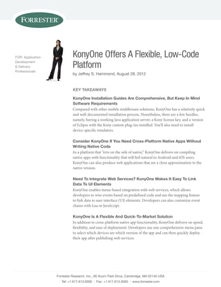 FOR: Application             KonyOne Offers A Flexible, Low-Code
Development
& Delivery
Professionals
                             Platform
                             by Jeffrey S. Hammond, August 28, 2012


                             KEY TAKEAWAYS

                             KonyOne Installation Guides Are Comprehensive, But Keep In Mind
                             Software Requirements
                             Compared with other mobile middleware solutions, KonyOne has a relatively quick
                             and well-documented installation process. Nonetheless, there are a few hurdles,
                             namely, having a working Java application server, a Kony license key, and a version
                             of Eclipse with the Kony custom plug-ins installed. You’ll also need to install
                             device-specific emulators.

                             Consider KonyOne If You Need Cross-Platform Native Apps Without
                             Writing Native Code
                             As a platform that “errs on the side of native,” KonyOne delivers on compiling
                             native apps with functionality that will feel natural to Android and iOS users.
                             KonyOne can also produce web applications that are a close approximation to the
                             native version.

                             Need To Integrate Web Services? KonyOne Makes It Easy To Link
                             Data To UI Elements
                             KonyOne enables menu-based integration with web services, which allows
                             developers to wire events based on predefined code and use the mapping feature
                             to link data to user interface (UI) elements. Developers can also customize event
                             chains with Lua or JavaScript.

                             KonyOne Is A Flexible And Quick-To-Market Solution
                             In addition to cross-platform native app functionality, KonyOne delivers on speed,
                             flexibility, and ease of deployment. Developers use one comprehensive menu pane
                             to select which devices see which version of the app and can then quickly deploy
                             their app after publishing web services.




                   Forrester Research, Inc., 60 Acorn Park Drive, Cambridge, MA 02140 USA
                      Tel: +1 617.613.6000 | Fax: +1 617.613.5000 | www.forrester.com
 