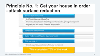 © 2015 Forrester Research, Inc. Reproduction Prohibited 18
Principle No. 1: Get your house in order
–attack surface reduction
This completes 75% of the work.
• Limit Firefox, Opera, and QuickTime
• Options include application whitelisting, execution isolation, privilege management
• Weigh the pros and cons of each form of app control
Exercise application control.
Disable Java in web browsers.
Deploy the Enhanced Mitigation Experience Toolkit.
• Eliminate superfluous applications from your environment.
While you are at it:
 