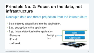 © 2015 Forrester Research, Inc. Reproduction Prohibited 22
Principle No. 2: Focus on the data, not
infrastructure
Decouple data and threat protection from the infrastructure
• Build security capabilities into the application.
• E.g., encryption in the application
• E.g., threat detection in the application
• Malware
• Fraud
• Jailbreak
Application
Data
Fortifying
this
 
