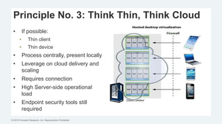© 2015 Forrester Research, Inc. Reproduction Prohibited
Principle No. 3: Think Thin, Think Cloud
• If possible:
• Thin client
• Thin device
• Process centrally, present locally
• Leverage on cloud delivery and
scaling
• Requires connection
• High Server-side operational
load
• Endpoint security tools still
required
 