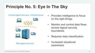 © 2015 Forrester Research, Inc. Reproduction Prohibited 25
Principle No. 5: Eye In The Sky
• Provides intelligence to focus
on the right things
• Monitor and control data flows
across logical security
boundaries
• Requires data classification
• Increased situational
awareness
Unmanaged devices, infrastructure
Managed devices
 