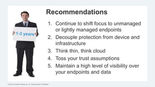 © 2015 Forrester Research, Inc. Reproduction Prohibited
Recommendations
1. Continue to shift focus to unmanaged
or lightly managed endpoints
2. Decouple protection from device and
infrastructure
3. Think thin, think cloud
4. Toss your trust assumptions
5. Maintain a high level of visibility over
your endpoints and data
 