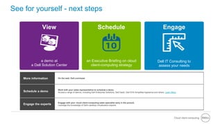 Cloud client-computing
• Dell - Internal Use - Confidential
See for yourself - next steps
More information On the web: Dell.com/wyse
Schedule a demo
Work with your sales representative to schedule a demo.
Access a range of demos, including Dell Enterprise Solutions, Dell DaaS, Dell DVS Simplified Appliance and others. Learn More
Engage the experts
Engage with your cloud client-computing sales specialist early in the pursuit.
Leverage the knowledge of Dell's desktop virtualization experts.
a demo at
a Dell Solution Center
View
Dell IT Consulting to
assess your needs
Engage
an Executive Briefing on cloud
client-computing strategy
Schedule
 