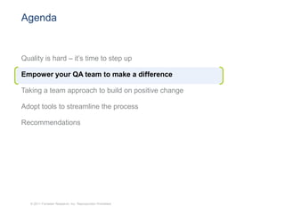 Agenda


Quality is hard – it’s time to step up

Empower your QA team to make a difference

Taking a team approach to build on positive change

Adopt tools to streamline the process

Recommendations




   © 2011 Forrester Research, Inc. Reproduction Prohibited
 