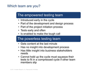 Which team are you?

               The empowered testing team
                •    Introduced early in the cycle
                •    Part of the development and design process
                •    Part of the project initiation process
                •    Tests early and often
                •    Is enabled to make the tough call
               The powerless testing team
                • Gets content at the last minute
                • Has no insight into development process
                • Has little insight into business stakeholders
                  needs
                • Cannot hold up the cycle must squeeze their
                  tests to fit in a compressed cycle if other team
                  members slip

 © 2011 Forrester Research, Inc. Reproduction Prohibited
 