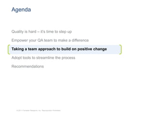 Agenda


Quality is hard – it’s time to step up

Empower your QA team to make a difference

Taking a team approach to build on positive change

Adopt tools to streamline the process

Recommendations




   © 2011 Forrester Research, Inc. Reproduction Prohibited
 