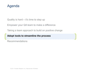 Agenda


Quality is hard – it’s time to step up

Empower your QA team to make a difference

Taking a team approach to build on positive change

Adopt tools to streamline the process

Recommendations




   © 2011 Forrester Research, Inc. Reproduction Prohibited
 