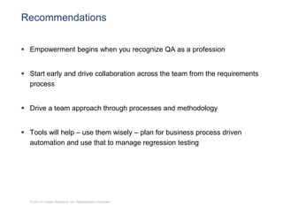 Recommendations


 Empowerment begins when you recognize QA as a profession


 Start early and drive collaboration across the team from the requirements
  process


 Drive a team approach through processes and methodology


 Tools will help – use them wisely – plan for business process driven
  automation and use that to manage regression testing




  © 2011 Forrester Research, Inc. Reproduction Prohibited
 