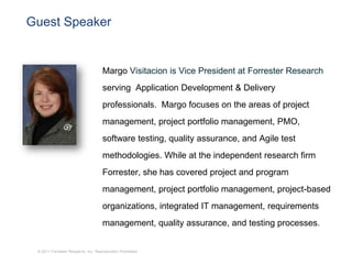 Guest Speaker


                                    Margo Visitacion is Vice President at Forrester Research
                                    serving Application Development & Delivery
                                    professionals. Margo focuses on the areas of project
                                    management, project portfolio management, PMO,
                                    software testing, quality assurance, and Agile test
                                    methodologies. While at the independent research firm
                                    Forrester, she has covered project and program
                                    management, project portfolio management, project-based
                                    organizations, integrated IT management, requirements
                                    management, quality assurance, and testing processes.


 © 2011 Forrester Research, Inc. Reproduction Prohibited
 