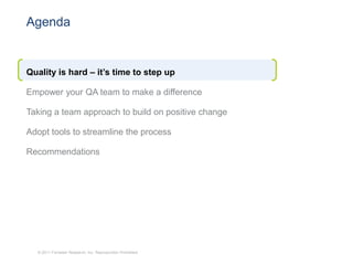 Agenda


Quality is hard – it’s time to step up

Empower your QA team to make a difference

Taking a team approach to build on positive change

Adopt tools to streamline the process

Recommendations




  © 2011 Forrester Research, Inc. Reproduction Prohibited
 