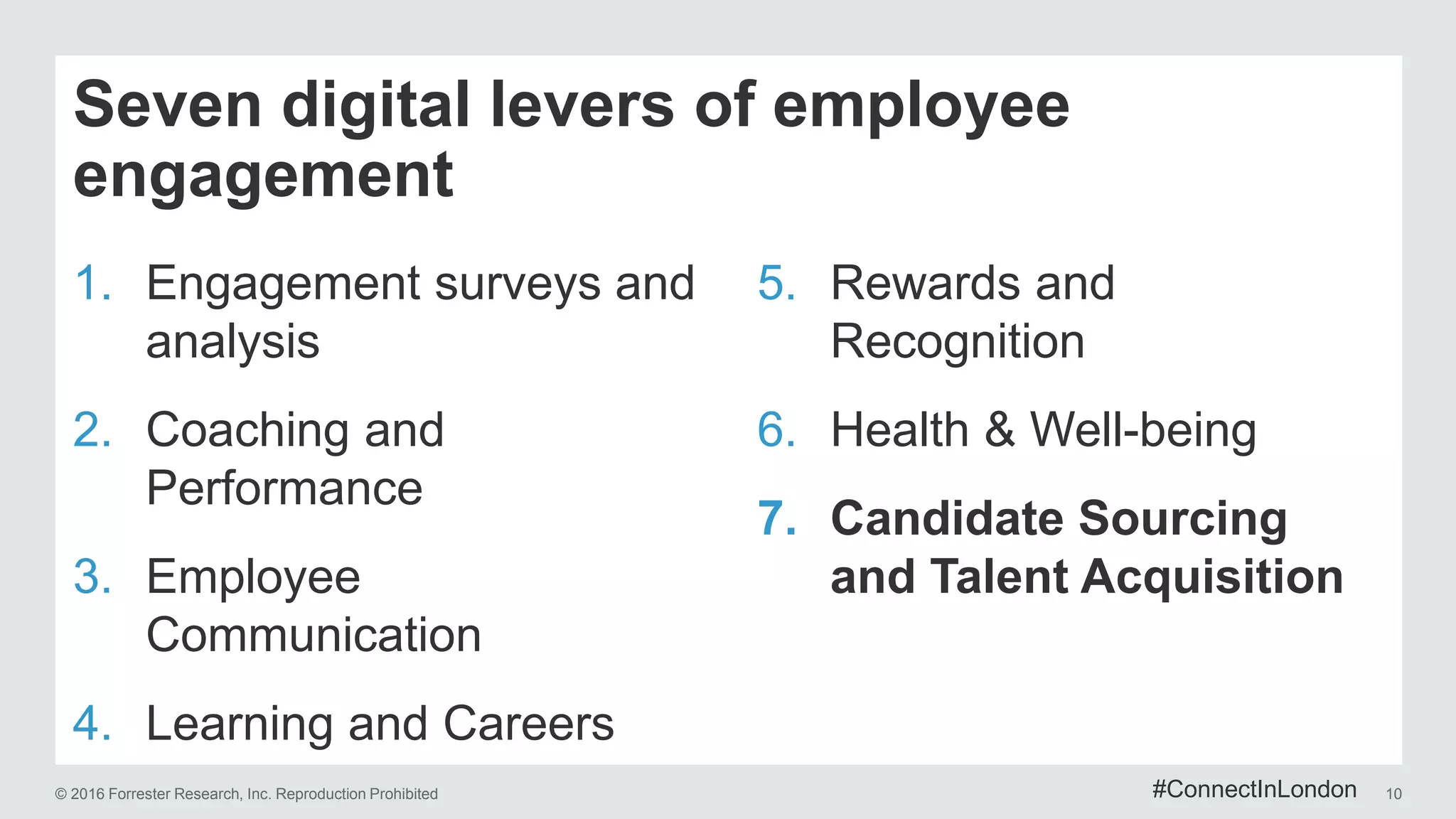 © 2016 Forrester Research, Inc. Reproduction Prohibited 10
Seven digital levers of employee
engagement
1. Engagement surveys and
analysis
2. Coaching and
Performance
3. Employee
Communication
4. Learning and Careers
5. Rewards and
Recognition
6. Health & Well-being
7. Candidate Sourcing
and Talent Acquisition
#ConnectInLondon
 