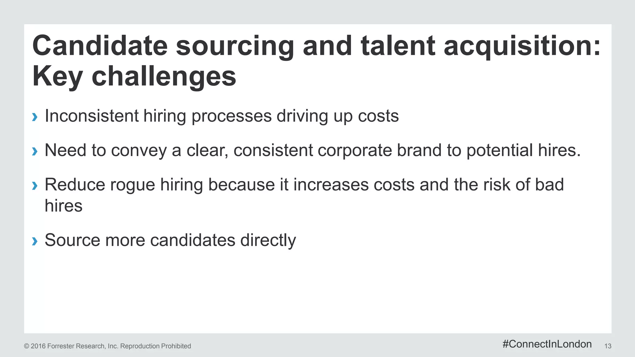 © 2016 Forrester Research, Inc. Reproduction Prohibited 13
Candidate sourcing and talent acquisition:
Key challenges
› Inconsistent hiring processes driving up costs
› Need to convey a clear, consistent corporate brand to potential hires.
› Reduce rogue hiring because it increases costs and the risk of bad
hires
› Source more candidates directly
#ConnectInLondon
 