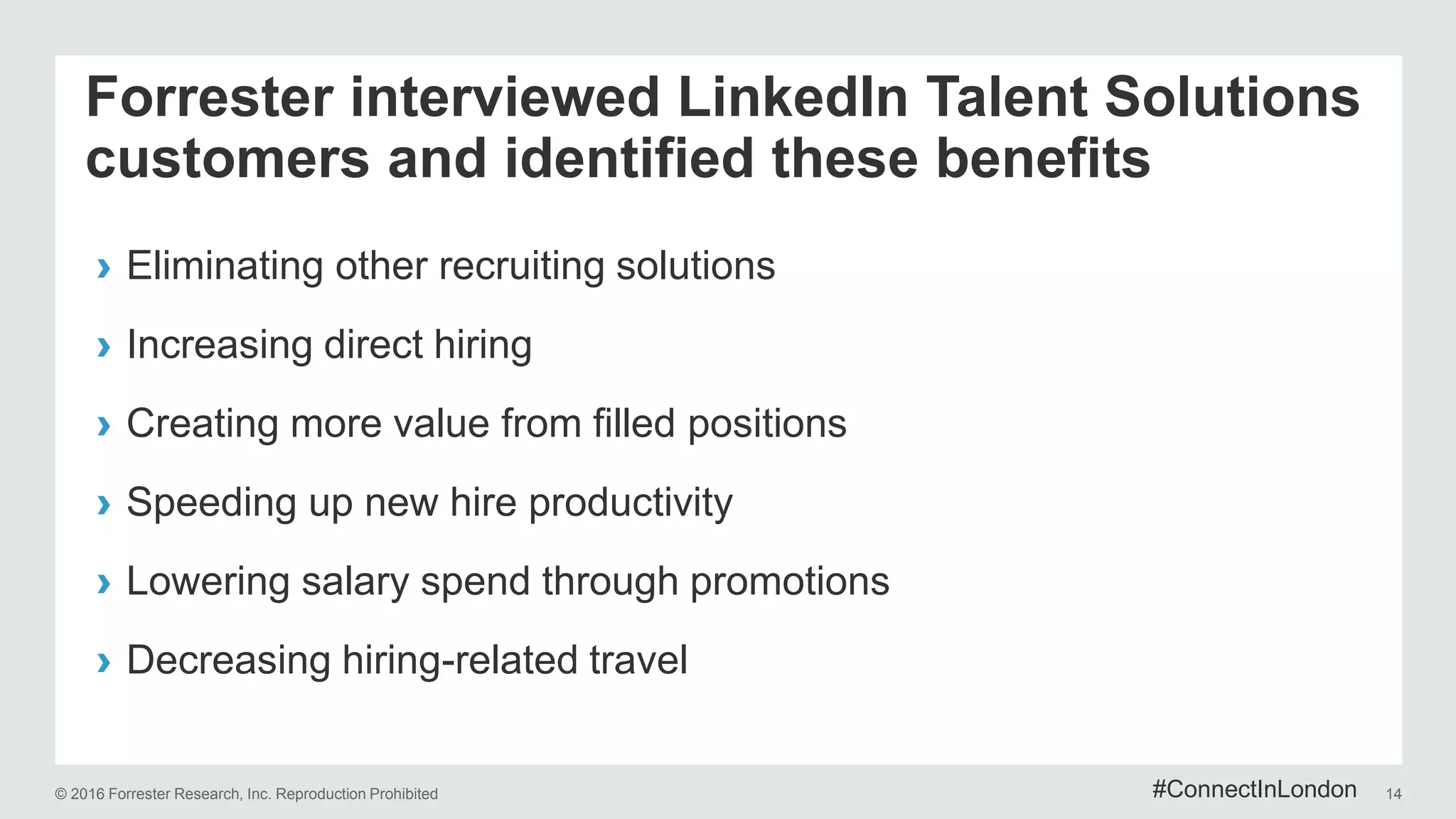 © 2016 Forrester Research, Inc. Reproduction Prohibited 14
Forrester interviewed LinkedIn Talent Solutions
customers and identified these benefits
› Eliminating other recruiting solutions
› Increasing direct hiring
› Creating more value from filled positions
› Speeding up new hire productivity
› Lowering salary spend through promotions
› Decreasing hiring-related travel
#ConnectInLondon
 