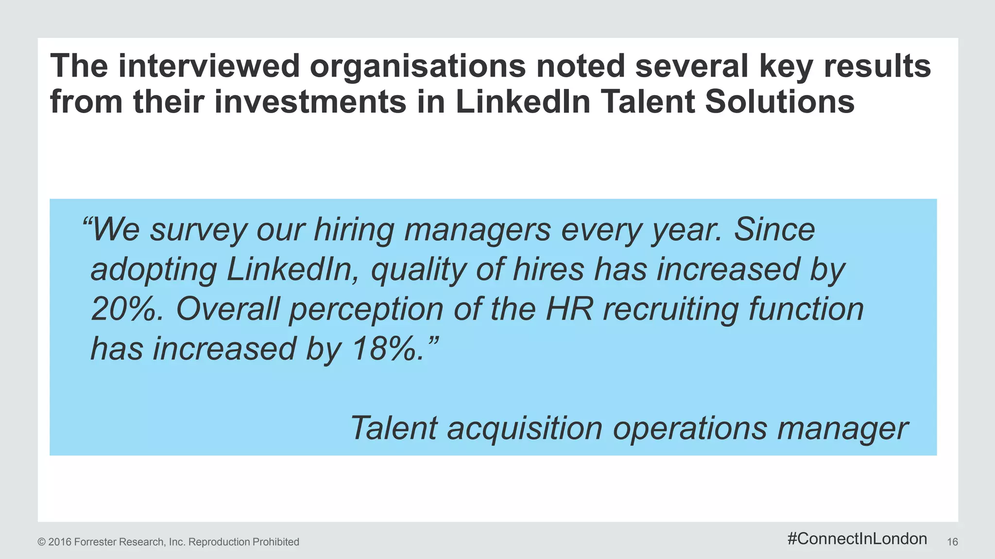 © 2016 Forrester Research, Inc. Reproduction Prohibited 16
The interviewed organisations noted several key results
from their investments in LinkedIn Talent Solutions
“We survey our hiring managers every year. Since
adopting LinkedIn, quality of hires has increased by
20%. Overall perception of the HR recruiting function
has increased by 18%.”
Talent acquisition operations manager
#ConnectInLondon
 