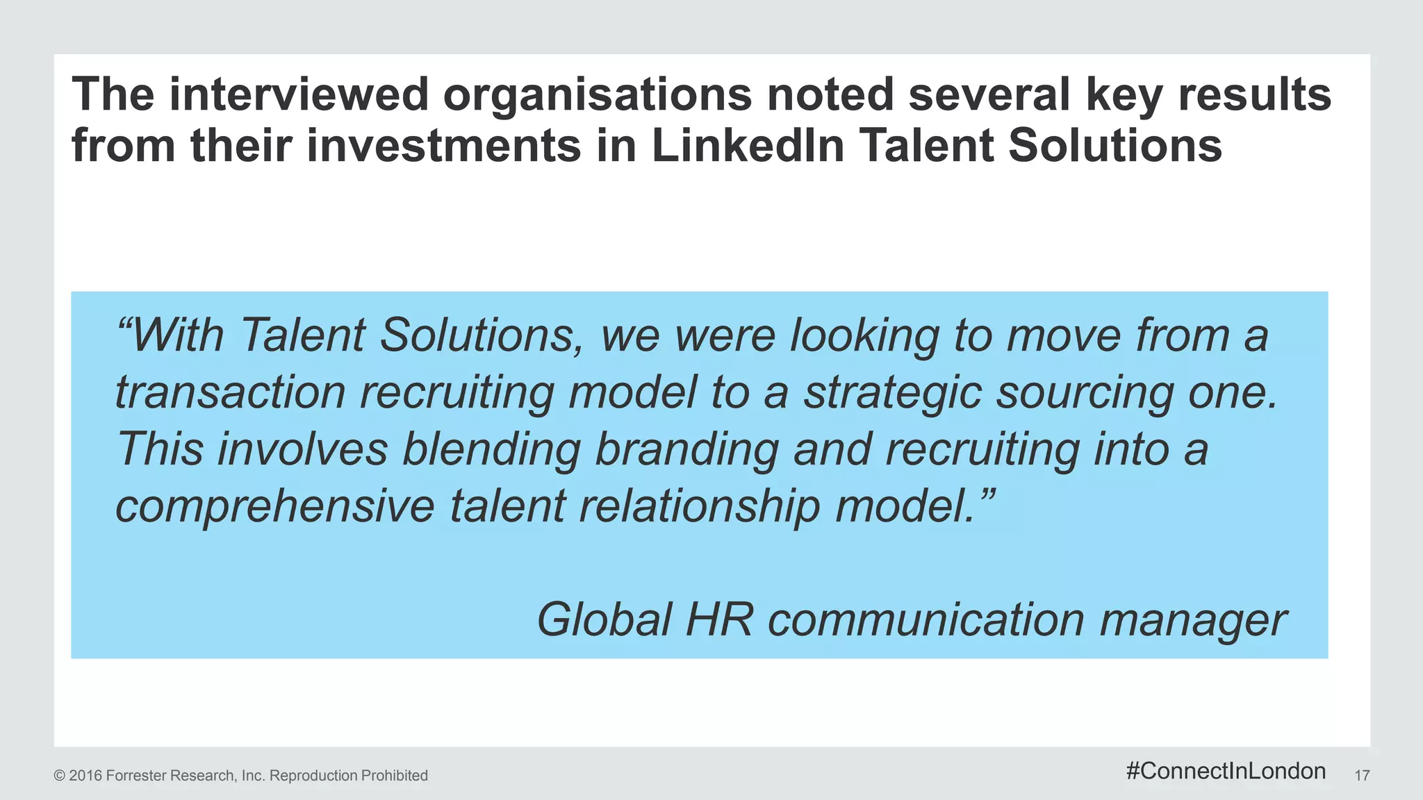 © 2016 Forrester Research, Inc. Reproduction Prohibited 17
The interviewed organisations noted several key results
from their investments in LinkedIn Talent Solutions
“With Talent Solutions, we were looking to move from a
transaction recruiting model to a strategic sourcing one.
This involves blending branding and recruiting into a
comprehensive talent relationship model.”
Global HR communication manager
#ConnectInLondon
 
