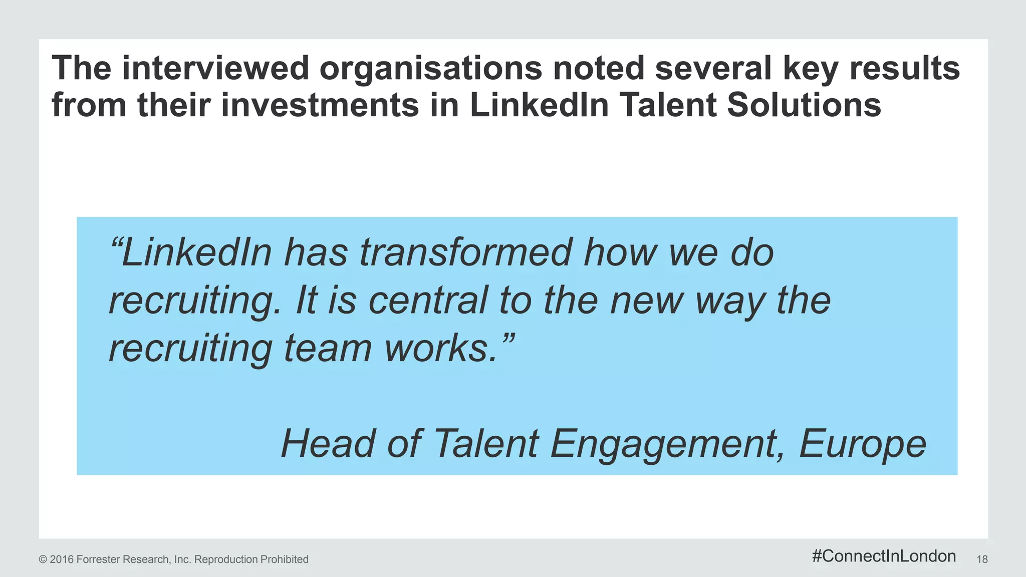 © 2016 Forrester Research, Inc. Reproduction Prohibited 18
The interviewed organisations noted several key results
from their investments in LinkedIn Talent Solutions
“LinkedIn has transformed how we do
recruiting. It is central to the new way the
recruiting team works.”
Head of Talent Engagement, Europe
#ConnectInLondon
 