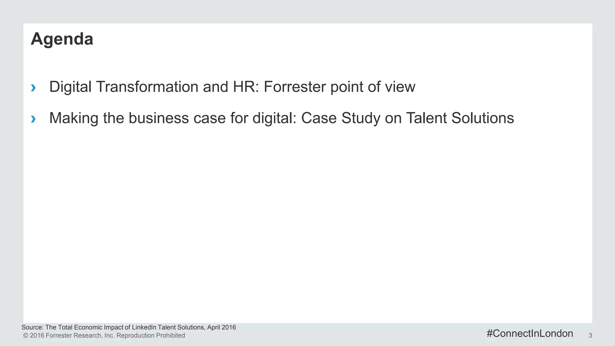 © 2016 Forrester Research, Inc. Reproduction Prohibited 3
Source: The Total Economic Impact of LinkedIn Talent Solutions, April 2016
Agenda
› Digital Transformation and HR: Forrester point of view
› Making the business case for digital: Case Study on Talent Solutions
#ConnectInLondon
 