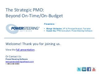 The Strategic PMO:
Beyond On-Time/On-Budget
Presenters:
 Margo Visitacion, VP & Principal Analyst, Forrester
 Susan Go, PPM Consultant, PowerSteering Software
Welcome! Thank you for joining us.
View the full presentation.
Or Contact Us
PowerSteering Software
www.powersteeringsoftware.com
1-866-390-9088
 