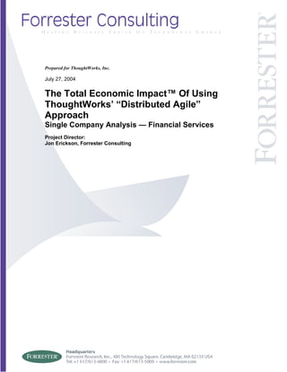 Prepared for ThoughtWorks, Inc.
July 27, 2004
The Total Economic Impact™ Of Using
ThoughtWorks’ “Distributed Agile”
Approach
Single Company Analysis — Financial Services
Project Director:
Jon Erickson, Forrester Consulting
 