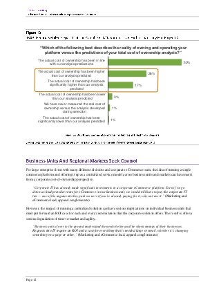 “Which of the following best describes the reality of owning and operating your
             platform versus the predictions of your total cost of ownership analysis?”
          The actual cost of ownership has been in line
                 with our analysis predications                                                                 50%

          The actual cost of ownership has been higher
                  than our analysis predicted                                          26%

                The actual cost of ownership has been
                 significantly higher than our analysis                      17%
                                predicted
          The actual cost of ownership has been lower
                  than our analysis predicted                 3%

              We have never measured the real cost of
              ownership versus the analysis developed        1%
                          during selection
             The actual cost of ownership has been
          significantly lower than our analysis predicted   1%




For large enterprise firms with many different divisions and a separate eCommerce team, the idea of running a single
commerce platform and offering it up as a centralized service model across business units and markets can have merit
from a corporate cost-of-ownership perspective.

    “Corporate IT has already made significant investments in a corporate eCommerce platform. Even if we go
    down a cloud-provider route for eCommerce in our business unit, we would still have to pay the corporate IT
    tax — one of the arguments they push on us is if you’re already paying for it, why not use it.” (Marketing and
    eCommerce lead, apparel conglomerate)

However, the impact of running a centralized solution can have serious implications on individual business units that
must put forward an ROI case for each and every customization that the corporate solution offers. The result is often a
serious degradation of time-to-market and agility.

    “Business units closer to the ground understand the needs better and the shortcomings of their businesses.
    Requests into IT require an ROI and a case for everything that is needed large or small, whether it’s changing
    something on a page or other.” (Marketing and eCommerce lead, apparel conglomerate)




Page 12
 