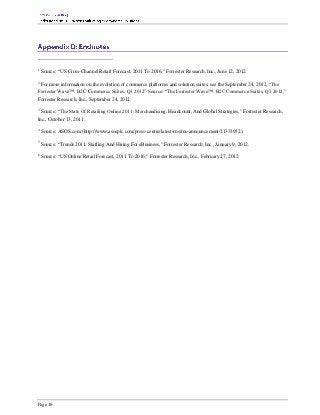 1
    Source: “US Cross-Channel Retail Forecast, 2011 To 2016,” Forrester Research, Inc., June 12, 2012.
2
 For more information on the evolution of commerce platforms and solution suites, see the September 24, 2012, “The
Forrester Wave™: B2C Commerce Suites, Q3 2012” Source: “The Forrester Wave™: B2C Commerce Suites, Q3 2012,”
Forrester Research, Inc., September 24, 2012.
3
  Source: “The State Of Retailing Online 2011: Merchandising, Headcount, And Global Strategies,” Forrester Research,
Inc., October 13, 2011.
4
    Source: ASOS.com (http://www.asosplc.com/press-centre/latest-rns/rns-announcement/11333952).
5
    Source: “Trends 2011: Staffing And Hiring For eBusiness,” Forrester Research, Inc., January 9, 2012.
6
    Source: “US Online Retail Forecast, 2011 To 2016,” Forrester Research, Inc., February 27, 2012.




Page 16
 