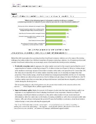 “Which of the following types of eCommerce solution is/did your company
          considering/consider for inclusion in your selection process for a new eCommerce platform?”


          Home-grown solution developed and managed in-house                                                76%

            Licensed on-premise solution from a software vendor,
              managed and supported by a services provider or…                                    56%


            Open-Source eCommerce solution managed in-house                                 49%

            Licensed on-premise solution from a software vendor,
                            managed in-house                                                49%


                               Cloud-based eCommerce solution                         41%

                Open-Source eCommerce solution, managed and
                  supported by a services provider or vendor                          41%




Behind this shift in perception lies a growing trust that cloud-based commerce solutions can solve many of the existing
challenges that online retailers face with their incumbent eCommerce technology solutions. As eCommerce professionals
consider cloud-based solutions they are increasingly aware of the benefits this model provides, including:

      Predictable ownership costs. In aggregate, the online retailers surveyed for this research reported that the cost of
      supporting their eCommerce technology averaged 7% of online revenues (see Figure 6). However, looking deeper
      at the numbers reveals large variances from retailer to retailer, with a fairly even spread from 3% to more than 10%.
      Our study also revealed that 43% of online retailers found that actual cost of ownership was higher than their
      projections. Those retailers using a cloud-based solution have transparent predictability into the cost of ownership
      as these solutions are almost always priced as a fixed or sliding scale percentage of revenue. Furthermore, only 5%
      of online retailers report that a revenue share pricing model structure would lead them to disqualify a cloud-based
      vendor during the selection process.

    “The best partnerships are where both partners win; the revenue share model, in this scenario achieves this
    objective . . . ” (Chief digital officer, athletic apparel retailer)

      Improved business agility. Eighty-five percent of eCommerce leaders state that improving business agility is an
      important or very important factor when evaluating cloud-based versus on-premise solutions (see Figure 7).
      Increasingly, cloud-based solutions are attractive as they allow online retailers to focus on innovation and
      differentiation, while the vendor takes on the burden of ensuring availability as well as the investment in table stake
      features. APIs and software development kits provide IT teams the flexibility to customize a cloud-based solution
      without having to worry about affecting the upgrade path.

    “Our 5 year TCO model didn’t provide a clear leader — it’s not all about cost, it’s what we’re getting —
    making sure we have the right partner — the timeline — and a flexible solution. How much it costs was the
    lowest factor in our evaluation.” (eCommerce IT manager, multichannel apparel retailer)




Page 8
 