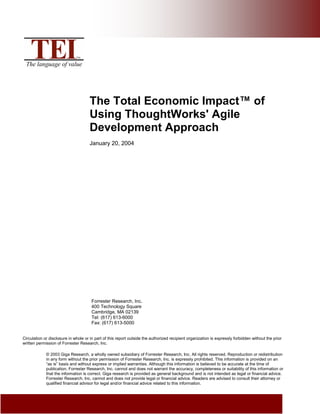 The Total Economic Impact™ of
Using ThoughtWorks' Agile
Development Approach
January 20, 2004

Forrester Research, Inc.
400 Technology Square
Cambridge, MA 02139
Tel: (617) 613-6000
Fax: (617) 613-5000
Circulation or disclosure in whole or in part of this report outside the authorized recipient organization is expressly forbidden without the prior
written permission of Forrester Research, Inc.
© 2003 Giga Research, a wholly owned subsidiary of Forrester Research, Inc. All rights reserved. Reproduction or redistribution
in any form without the prior permission of Forrester Research, Inc. is expressly prohibited. This information is provided on an
“as is” basis and without express or implied warranties. Although this information is believed to be accurate at the time of
publication, Forrester Research, Inc. cannot and does not warrant the accuracy, completeness or suitability of this information or
that the information is correct. Giga research is provided as general background and is not intended as legal or financial advice.
Forrester Research, Inc. cannot and does not provide legal or financial advice. Readers are advised to consult their attorney or
qualified financial advisor for legal and/or financial advice related to this information.

 