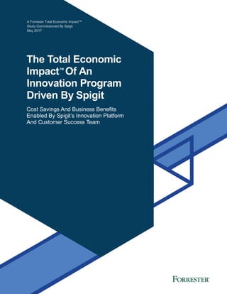 A Forrester Total Economic Impact™
Study Commissioned By Spigit
May 2017
The Total Economic
Impact™
Of An
Innovation Program
Driven By Spigit
Cost Savings And Business Benefits
Enabled By Spigit’s Innovation Platform
And Customer Success Team
 