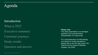 21© 2020 Forrester. Reproduction Prohibited. 21
Agenda
Introduction
What is TEI?
Executive summary
Customer journeys
Study results
Question and answer
Please note:
This slide presentation is an abridged,
graphical, and complementary
representation of a case study.
For a full explanation of methodology
and details on model calculations,
please refer to the full case study (The
Total Economic Impact of Marketo
Engage, July 2020)
 