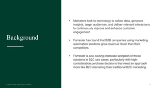24
Background
• Marketers look to technology to collect data, generate
insights, target audiences, and deliver relevant interactions
to continuously improve and enhance customer
engagement.
• Forrester has found that B2B companies using marketing
automation solutions grow revenue faster than their
competitors.
• Forrester is also seeing increased adoption of these
solutions in B2C use cases, particularly with high-
consideration purchase decisions that need an approach
more like B2B marketing than traditional B2C marketing.
 