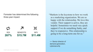25© 2020 Forrester. Reproduction Prohibited.
“Marketo is the keystone to how we work
as a marketing organization. We are so
happy with the relationship. We love this
vendor. Their support is active, they are
helpful. Sometimes we need very quick
support if we do something funky, and
they’re responsive. This relationship is
going to be a long-term one for us.”
Forrester has determined the following
three-year impact:
— Senior director of
demand generation,
cybersecurity
ROI
267%
BENEFITS
$15.7M
NPV
$11.4M
 