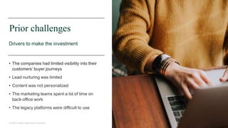 27© 2020 Forrester. Reproduction Prohibited.
Prior challenges
Drivers to make the investment
• The companies had limited visibility into their
customers’ buyer journeys
• Lead nurturing was limited
• Content was not personalized
• The marketing teams spent a lot of time on
back-office work
• The legacy platforms were difficult to use
 