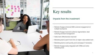 28
Key results
Impacts from the investment
• Marketo Engage enhanced B2B customer engagement at
multiple touchpoints
• Marketo Engage improved audience segmentation, lead
nurturing and lead management
• Sales team effectiveness improved
• Marketing teams spent more time on higher value-added work
• Marketing teams could quickly pivot campaigns if necessary
• Marketo Engage easily integrated with CRMs and other
marketing tools
 