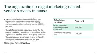 35© 2020 Forrester. Reproduction Prohibited.
The organization brought marketing-related
vendor services in house
Calculation
variables
Year 1 - 3
Legacy marketing
automation software
annual cost
$200,000
Reduction in ad agency
fees
$400,000
• Six months after installing the platform, the
organization decommissioned their legacy
marketing automation software, saving $200,000
per year.
• The platform makes it easier and faster for the
internal marketing team to run campaigns, so the
organization spends less on third-party services.
The cost savings are phased in, and by Year 2,
the organization saves $400,000 per year.
Three-year PV: $1.2 million
 