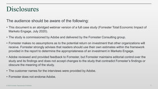 39
Disclosures
The audience should be aware of the following:
• This document is an abridged webinar version of a full case study (Forrester Total Economic Impact of
Marketo Engage, July 2020).
• The study is commissioned by Adobe and delivered by the Forrester Consulting group.
• Forrester makes no assumptions as to the potential return on investment that other organizations will
receive. Forrester strongly advises that readers should use their own estimates within the framework
provided in the report to determine the appropriateness of an investment in Marketo Engage.
• Adobe reviewed and provided feedback to Forrester, but Forrester maintains editorial control over the
study and its findings and does not accept changes to the study that contradict Forrester’s findings or
obscure the meaning of the study.
• The customer names for the interviews were provided by Adobe.
• Forrester does not endorse Adobe.
 
