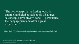 9
Chris Blaik, VP of integrated global marketing campaigns at Dell EMC
“The best enterprise marketing today is
embracing digital at scale to do what great
salespeople have always done — personalize
their engagement and offer a great
experience.”
Source: Forrester Report, “What B2B Buyers Crave” May,2020
 