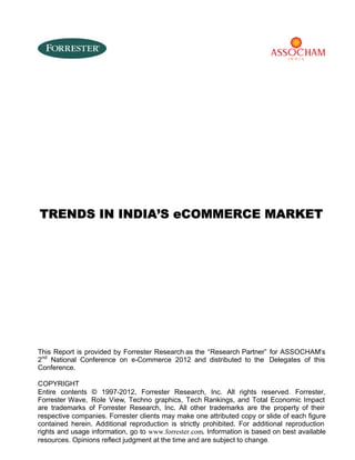 TRENDS IN INDIA’S eCOMMERCE MARKET

This Report is provided by Forrester Research as the “Research Partner” for ASSOCHAM’s
2nd National Conference on e-Commerce 2012 and distributed to the Delegates of this
Conference.
COPYRIGHT
Entire contents © 1997-2012, Forrester Research, Inc. All rights reserved. Forrester,
Forrester Wave, Role View, Techno graphics, Tech Rankings, and Total Economic Impact
are trademarks of Forrester Research, Inc. All other trademarks are the property of their
respective companies. Forrester clients may make one attributed copy or slide of each figure
contained herein. Additional reproduction is strictly prohibited. For additional reproduction
rights and usage information, go to www.forrester.com. Information is based on best available
resources. Opinions reflect judgment at the time and are subject to change.

 