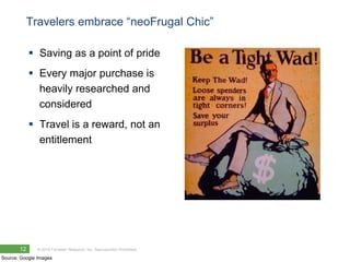 Travelers embrace ―neoFrugal Chic‖

             Saving as a point of pride
             Every major purchase is
              heavily researched and
              considered
             Travel is a reward, not an
              entitlement




       12     © 2010 Forrester Research, Inc. Reproduction Prohibited

Source: Google Images
 