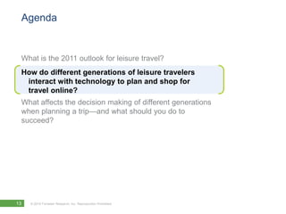 Agenda


 What is the 2011 outlook for leisure travel?
 How do different generations of leisure travelers
  interact with technology to plan and shop for
  travel online?
 What affects the decision making of different generations
 when planning a trip—and what should you do to
 succeed?




13   © 2010 Forrester Research, Inc. Reproduction Prohibited
 