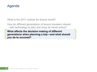 Agenda


 What is the 2011 outlook for leisure travel?
 How do different generations of leisure travelers interact
  with technology to plan and shop for travel online?
 What affects the decision making of different
 generations when planning a trip—and what should
 you do to succeed?




26   © 2010 Forrester Research, Inc. Reproduction Prohibited
 