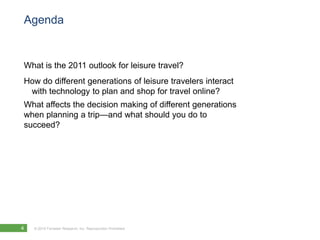 Agenda


What is the 2011 outlook for leisure travel?
How do different generations of leisure travelers interact
 with technology to plan and shop for travel online?
What affects the decision making of different generations
when planning a trip—and what should you do to
succeed?




4   © 2010 Forrester Research, Inc. Reproduction Prohibited
 