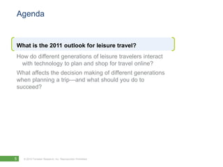 Agenda


What is the 2011 outlook for leisure travel?
How do different generations of leisure travelers interact
 with technology to plan and shop for travel online?
What affects the decision making of different generations
when planning a trip—and what should you do to
succeed?




5   © 2010 Forrester Research, Inc. Reproduction Prohibited
 